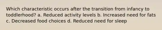 Which characteristic occurs after the transition from infancy to toddlerhood? a. Reduced activity levels b. Increased need for fats c. Decreased food choices d. Reduced need for sleep