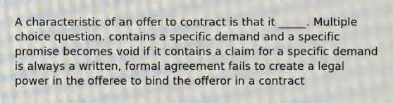 A characteristic of an offer to contract is that it _____. Multiple choice question. contains a specific demand and a specific promise becomes void if it contains a claim for a specific demand is always a written, formal agreement fails to create a legal power in the offeree to bind the offeror in a contract