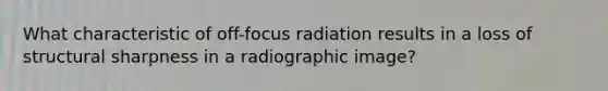 What characteristic of off-focus radiation results in a loss of structural sharpness in a radiographic image?