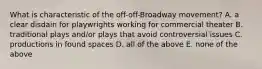 What is characteristic of the off-off-Broadway movement? A. a clear disdain for playwrights working for commercial theater B. traditional plays and/or plays that avoid controversial issues C. productions in found spaces D. all of the above E. none of the above