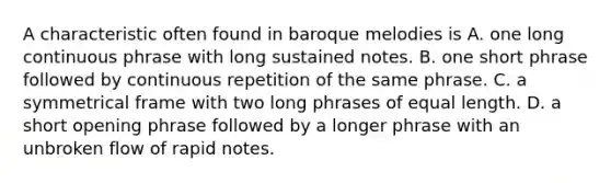 A characteristic often found in baroque melodies is A. one long continuous phrase with long sustained notes. B. one short phrase followed by continuous repetition of the same phrase. C. a symmetrical frame with two long phrases of equal length. D. a short opening phrase followed by a longer phrase with an unbroken flow of rapid notes.