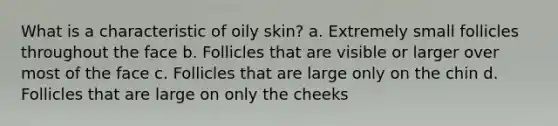 What is a characteristic of oily skin? a. Extremely small follicles throughout the face b. Follicles that are visible or larger over most of the face c. Follicles that are large only on the chin d. Follicles that are large on only the cheeks