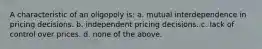 A characteristic of an oligopoly is: a. mutual interdependence in pricing decisions. b. independent pricing decisions. c. lack of control over prices. d. none of the above.