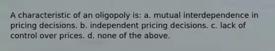 A characteristic of an oligopoly is: a. mutual interdependence in pricing decisions. b. independent pricing decisions. c. lack of control over prices. d. none of the above.