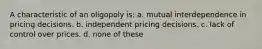 A characteristic of an oligopoly is: a. mutual interdependence in pricing decisions. b. independent pricing decisions. c. lack of control over prices. d. none of these