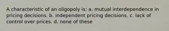 A characteristic of an oligopoly is: a. mutual interdependence in pricing decisions. b. independent pricing decisions. c. lack of control over prices. d. none of these