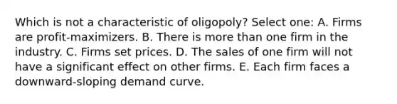 Which is not a characteristic of oligopoly? Select one: A. Firms are profit-maximizers. B. There is more than one firm in the industry. C. Firms set prices. D. The sales of one firm will not have a significant effect on other firms. E. Each firm faces a downward-sloping demand curve.