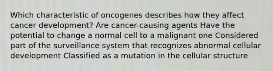 Which characteristic of oncogenes describes how they affect cancer development? Are cancer-causing agents Have the potential to change a normal cell to a malignant one Considered part of the surveillance system that recognizes abnormal cellular development Classified as a mutation in the cellular structure