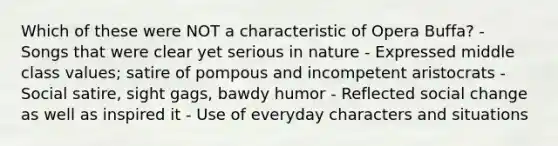 Which of these were NOT a characteristic of Opera Buffa? - Songs that were clear yet serious in nature - Expressed middle class values; satire of pompous and incompetent aristocrats - Social satire, sight gags, bawdy humor - Reflected social change as well as inspired it - Use of everyday characters and situations