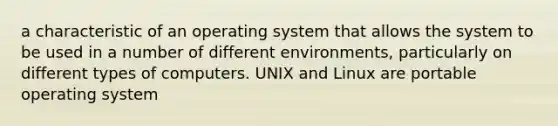 a characteristic of an operating system that allows the system to be used in a number of different environments, particularly on different types of computers. UNIX and Linux are portable operating system