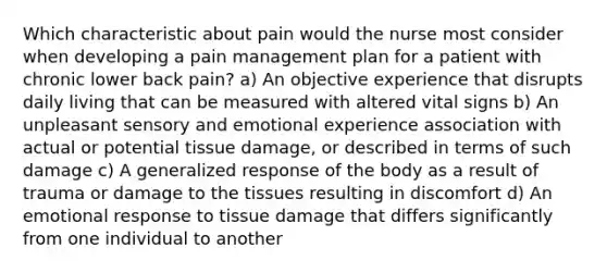 Which characteristic about pain would the nurse most consider when developing a pain management plan for a patient with chronic lower back pain? a) An objective experience that disrupts daily living that can be measured with altered vital signs b) An unpleasant sensory and emotional experience association with actual or potential tissue damage, or described in terms of such damage c) A generalized response of the body as a result of trauma or damage to the tissues resulting in discomfort d) An emotional response to tissue damage that differs significantly from one individual to another