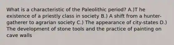 What is a characteristic of the Paleolithic period? A.)T he existence of a priestly class in society B.) A shift from a hunter-gatherer to agrarian society C.) The appearance of city-states D.) The development of stone tools and the practice of painting on cave walls