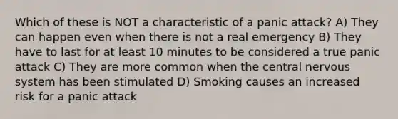 Which of these is NOT a characteristic of a panic attack? A) They can happen even when there is not a real emergency B) They have to last for at least 10 minutes to be considered a true panic attack C) They are more common when the central nervous system has been stimulated D) Smoking causes an increased risk for a panic attack