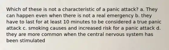 Which of these is not a characteristic of a panic attack? a. They can happen even when there is not a real emergency b. they have to last for at least 10 minutes to be considered a true panic attack c. smoking causes and increased risk for a panic attack d. they are more common when the central nervous system has been stimulated