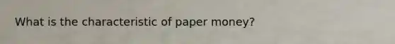 What is the characteristic of paper money?