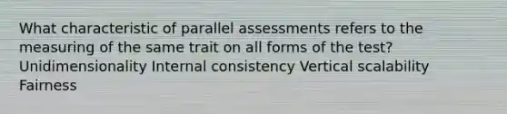 What characteristic of parallel assessments refers to the measuring of the same trait on all forms of the test? Unidimensionality Internal consistency Vertical scalability Fairness