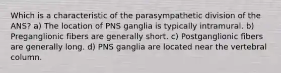 Which is a characteristic of the parasympathetic division of the ANS? a) The location of PNS ganglia is typically intramural. b) Preganglionic fibers are generally short. c) Postganglionic fibers are generally long. d) PNS ganglia are located near the vertebral column.