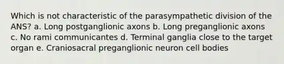 Which is not characteristic of the parasympathetic division of the ANS? a. Long postganglionic axons b. Long preganglionic axons c. No rami communicantes d. Terminal ganglia close to the target organ e. Craniosacral preganglionic neuron cell bodies