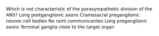 Which is not characteristic of the parasympathetic division of the ANS? Long postganglionic axons Craniosacral preganglionic neuron cell bodies No rami communicantes Long preganglionic axons Terminal ganglia close to the target organ