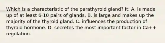 Which is a characteristic of the parathyroid gland? It: A. is made up of at least 6-10 pairs of glands. B. is large and makes up the majority of the thyroid gland. C. influences the production of thyroid hormone. D. secretes the most important factor in Ca++ regulation.