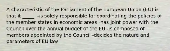 A characteristic of the Parliament of the European Union (EU) is that it _____. -is solely responsible for coordinating the policies of the member states in economic areas -has joint power with the Council over the annual budget of the EU -is composed of members appointed by the Council -decides the nature and parameters of EU law