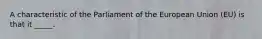 A characteristic of the Parliament of the European Union (EU) is that it _____.