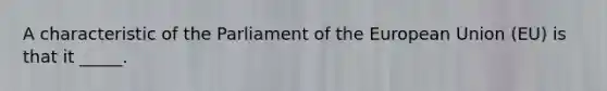 A characteristic of the Parliament of the European Union (EU) is that it _____.