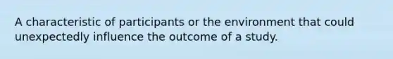 A characteristic of participants or the environment that could unexpectedly influence the outcome of a study.