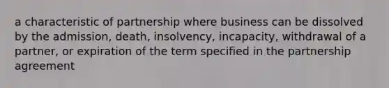 a characteristic of partnership where business can be dissolved by the admission, death, insolvency, incapacity, withdrawal of a partner, or expiration of the term specified in the partnership agreement