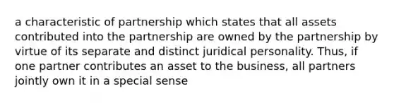 a characteristic of partnership which states that all assets contributed into the partnership are owned by the partnership by virtue of its separate and distinct juridical personality. Thus, if one partner contributes an asset to the business, all partners jointly own it in a special sense