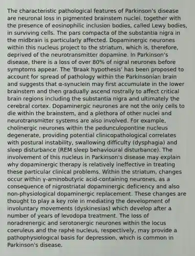 The characteristic pathological features of Parkinson's disease are neuronal loss in pigmented brainstem nuclei, together with the presence of eosinophilic inclusion bodies, called Lewy bodies, in surviving cells. The pars compacta of the substantia nigra in the midbrain is particularly affected. Dopaminergic neurones within this nucleus project to the striatum, which is, therefore, deprived of the neurotransmitter dopamine. In Parkinson's disease, there is a loss of over 80% of nigral neurones before symptoms appear. The 'Braak hypothesis' has been proposed to account for spread of pathology within the Parkinsonian brain and suggests that α-synuclein may first accumulate in the lower brainstem and then gradually ascend rostrally to affect critical brain regions including the substantia nigra and ultimately the cerebral cortex. Dopaminergic neurones are not the only cells to die within the brainstem, and a plethora of other nuclei and neurotransmitter systems are also involved. For example, cholinergic neurones within the pedunculopontine nucleus degenerate, providing potential clinicopathological correlates with postural instability, swallowing difficulty (dysphagia) and sleep disturbance (REM sleep behavioural disturbance). The involvement of this nucleus in Parkinson's disease may explain why dopaminergic therapy is relatively ineffective in treating these particular clinical problems. Within the striatum, changes occur within γ-aminobutyric acid-containing neurones, as a consequence of nigrostriatal dopaminergic deficiency and also non-physiological dopaminergic replacement. These changes are thought to play a key role in mediating the development of involuntary movements (dyskinesias) which develop after a number of years of levodopa treatment. The loss of noradrenergic and serotonergic neurones within the locus coeruleus and the raphé nucleus, respectively, may provide a pathophysiological basis for depression, which is common in Parkinson's disease.