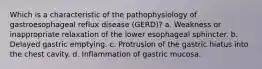 Which is a characteristic of the pathophysiology of gastroesophageal reflux disease (GERD)? a. Weakness or inappropriate relaxation of the lower esophageal sphincter. b. Delayed gastric emptying. c. Protrusion of the gastric hiatus into the chest cavity. d. Inflammation of gastric mucosa.