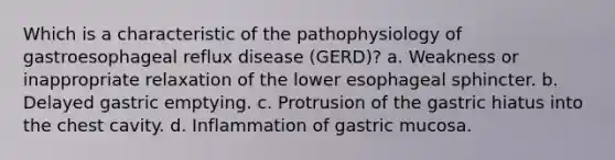 Which is a characteristic of the pathophysiology of gastroesophageal reflux disease (GERD)? a. Weakness or inappropriate relaxation of the lower esophageal sphincter. b. Delayed gastric emptying. c. Protrusion of the gastric hiatus into the chest cavity. d. Inflammation of gastric mucosa.