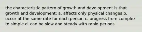 the characteristic pattern of growth and development is that growth and development: a. affects only physical changes b. occur at the same rate for each person c. progress from complex to simple d. can be slow and steady with rapid periods