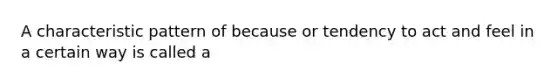 A characteristic pattern of because or tendency to act and feel in a certain way is called a