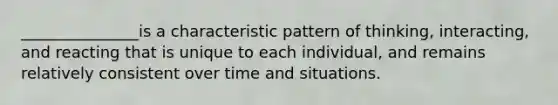 _______________is a characteristic pattern of thinking, interacting, and reacting that is unique to each individual, and remains relatively consistent over time and situations.