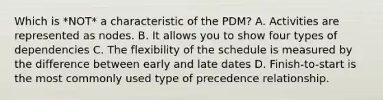 Which is *NOT* a characteristic of the PDM? A. Activities are represented as nodes. B. It allows you to show four types of dependencies C. The flexibility of the schedule is measured by the difference between early and late dates D. Finish-to-start is the most commonly used type of precedence relationship.