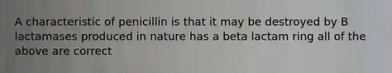 A characteristic of penicillin is that it may be destroyed by B lactamases produced in nature has a beta lactam ring all of the above are correct