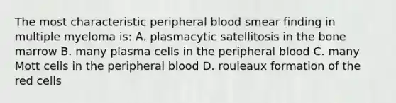 The most characteristic peripheral blood smear finding in multiple myeloma is: A. plasmacytic satellitosis in the bone marrow B. many plasma cells in the peripheral blood C. many Mott cells in the peripheral blood D. rouleaux formation of the red cells