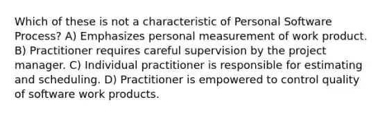 Which of these is not a characteristic of Personal Software Process? A) Emphasizes personal measurement of work product. B) Practitioner requires careful supervision by the project manager. C) Individual practitioner is responsible for estimating and scheduling. D) Practitioner is empowered to control quality of software work products.