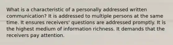 What is a characteristic of a personally addressed written communication? It is addressed to multiple persons at the same time. It ensures receivers' questions are addressed promptly. It is the highest medium of information richness. It demands that the receivers pay attention.