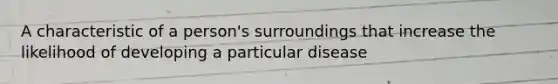 A characteristic of a person's surroundings that increase the likelihood of developing a particular disease