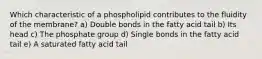 Which characteristic of a phospholipid contributes to the fluidity of the membrane? a) Double bonds in the fatty acid tail b) Its head c) The phosphate group d) Single bonds in the fatty acid tail e) A saturated fatty acid tail