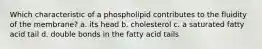 Which characteristic of a phospholipid contributes to the fluidity of the membrane? a. its head b. cholesterol c. a saturated fatty acid tail d. double bonds in the fatty acid tails