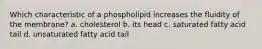 Which characteristic of a phospholipid increases the fluidity of the membrane? a. cholesterol b. its head c. saturated fatty acid tail d. unsaturated fatty acid tail