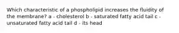 Which characteristic of a phospholipid increases the fluidity of the membrane? a - cholesterol b - saturated fatty acid tail c - unsaturated fatty acid tail d - its head