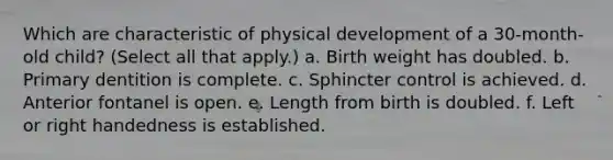 Which are characteristic of physical development of a 30-month-old child? (Select all that apply.) a. Birth weight has doubled. b. Primary dentition is complete. c. Sphincter control is achieved. d. Anterior fontanel is open. e. Length from birth is doubled. f. Left or right handedness is established.