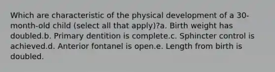 Which are characteristic of the physical development of a 30-month-old child (select all that apply)?a. Birth weight has doubled.b. Primary dentition is complete.c. Sphincter control is achieved.d. Anterior fontanel is open.e. Length from birth is doubled.