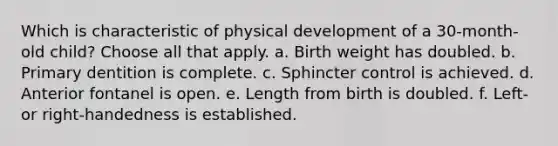 Which is characteristic of physical development of a 30-month-old child? Choose all that apply. a. Birth weight has doubled. b. Primary dentition is complete. c. Sphincter control is achieved. d. Anterior fontanel is open. e. Length from birth is doubled. f. Left- or right-handedness is established.