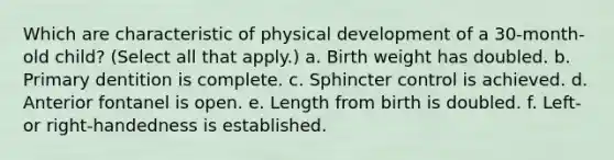 Which are characteristic of physical development of a 30-month-old child? (Select all that apply.) a. Birth weight has doubled. b. Primary dentition is complete. c. Sphincter control is achieved. d. Anterior fontanel is open. e. Length from birth is doubled. f. Left- or right-handedness is established.